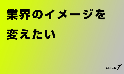 業界のイメージを変えたい